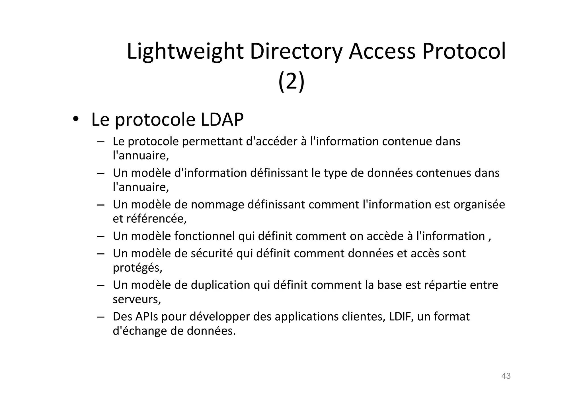 Lightweight Directory Access Protocol
(2)
• Le protocole LDAP
– Le protocole permettant d'acc€der ‚ l'information contenue dans
l'annuaire,
– Un mod•le d'information d€finissant le type de donn€es contenues dans
l'annuaire,
– Un mod•le de nommage d€finissant comment l'information est organis€e
et r€f€renc€e,
– Un mod•le fonctionnel qui d€finit comment on acc•de ‚ l'information ,
– Un mod•le de s€curit€ qui d€finit comment donn€es et acc•s sont
prot€g€s,
– Un mod•le de duplication qui d€finit comment la base est r€partie entre
serveurs,
– Des APIs pour d€velopper des applications clientes, LDIF, un format
d'€change de donn€es.
43
 