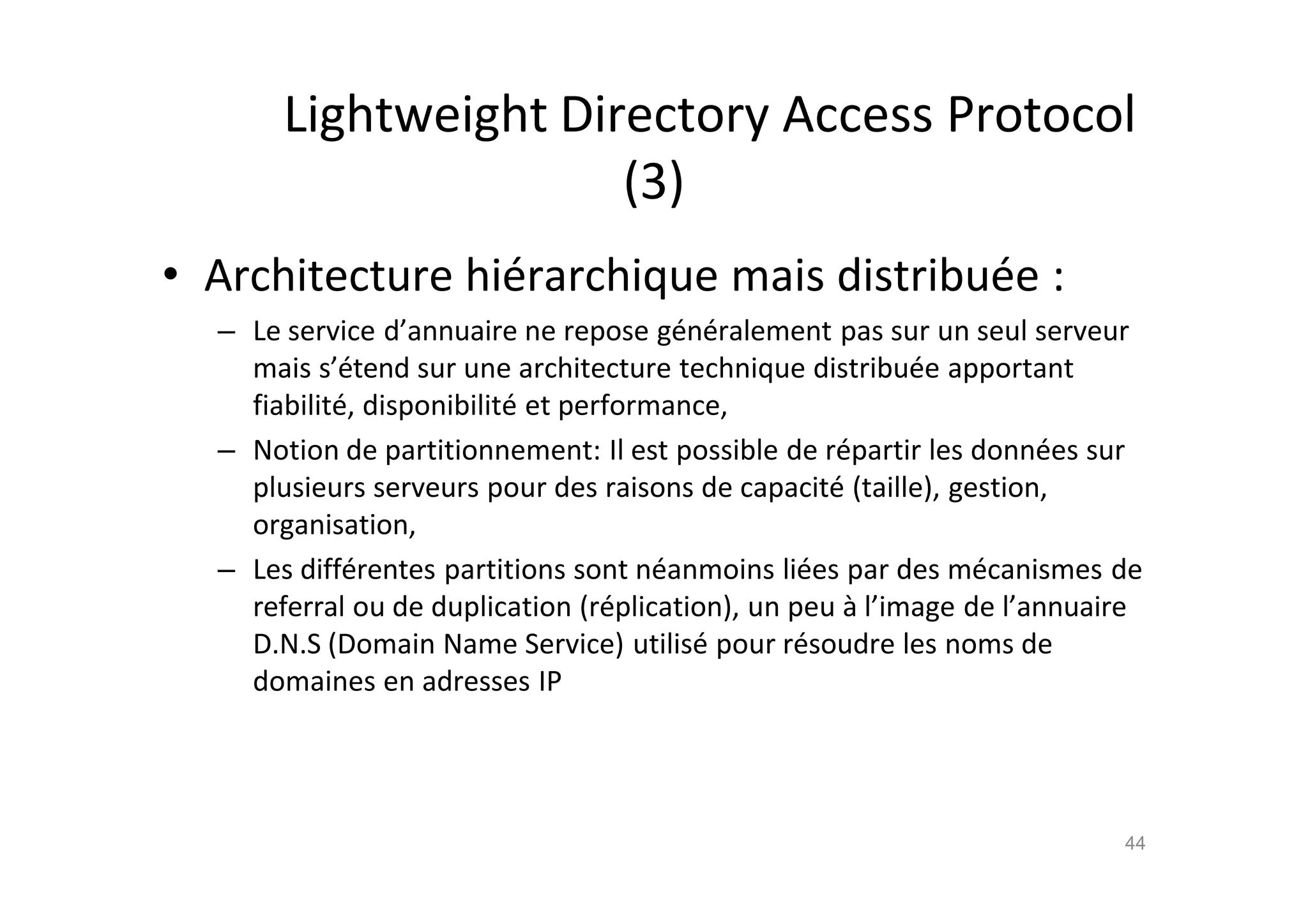 Lightweight Directory Access Protocol
(3)
• Architecture hi€rarchique mais distribu€e :
– Le service d’annuaire ne repose g€n€ralement pas sur un seul serveur
mais s’€tend sur une architecture technique distribu€e apportant
fiabilit€, disponibilit€ et performance,
– Notion de partitionnement: Il est possible de r€partir les donn€es sur
plusieurs serveurs pour des raisons de capacit€ (taille), gestion,
organisation,
– Les diff€rentes partitions sont n€anmoins li€es par des m€canismes de
referral ou de duplication (r€plication), un peu ‚ l’image de l’annuaire
D.N.S (Domain Name Service) utilis€ pour r€soudre les noms de
domaines en adresses IP
44
 