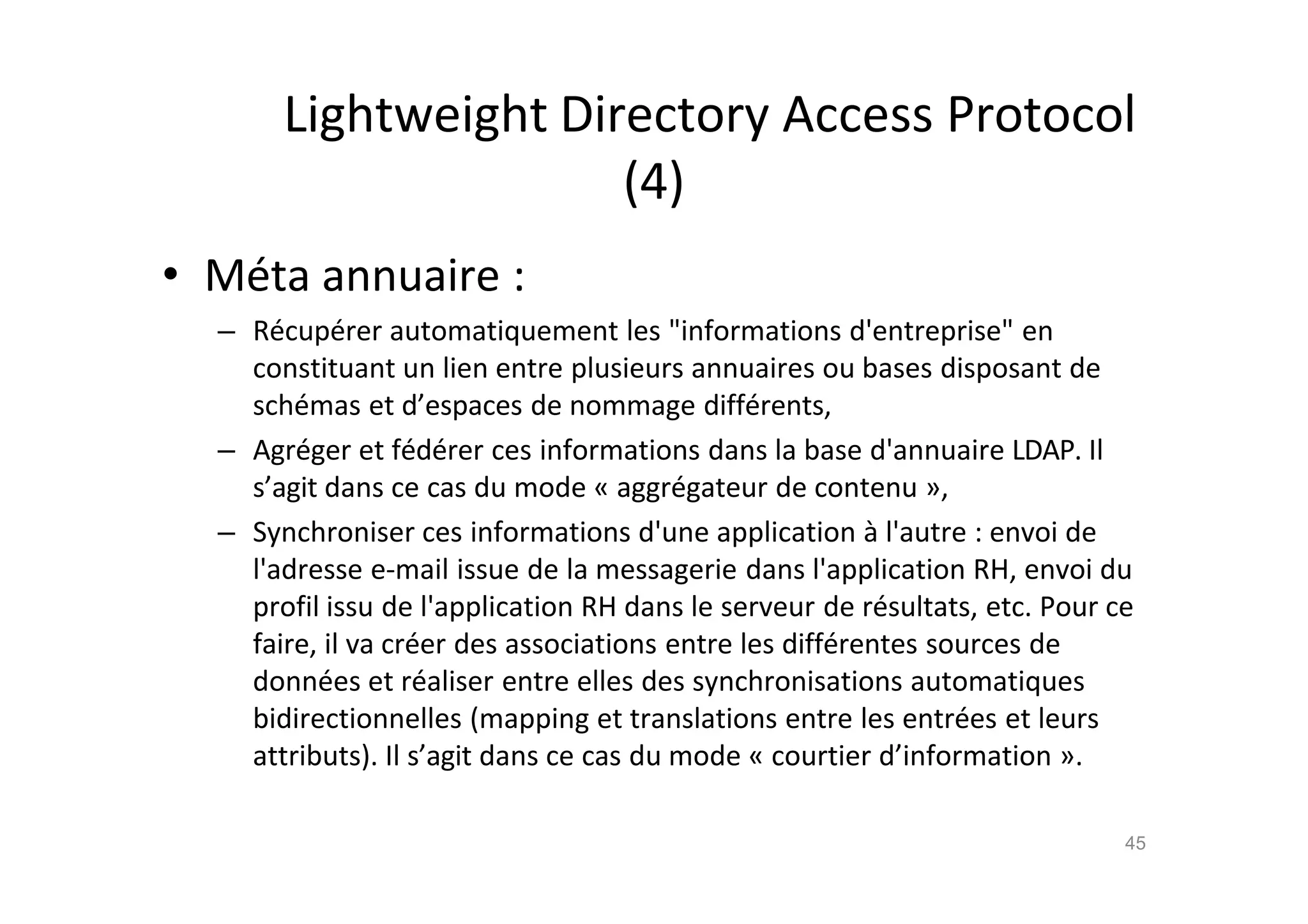 Lightweight Directory Access Protocol
(4)
• M€ta annuaire :
– R€cup€rer automatiquement les "informations d'entreprise" en
constituant un lien entre plusieurs annuaires ou bases disposant de
sch€mas et d’espaces de nommage diff€rents,
– Agr€ger et f€d€rer ces informations dans la base d'annuaire LDAP. Il
s’agit dans ce cas du mode „ aggr€gateur de contenu …,
– Synchroniser ces informations d'une application ‚ l'autre : envoi de
l'adresse e-mail issue de la messagerie dans l'application RH, envoi du
profil issu de l'application RH dans le serveur de r€sultats, etc. Pour ce
faire, il va cr€er des associations entre les diff€rentes sources de
donn€es et r€aliser entre elles des synchronisations automatiques
bidirectionnelles (mapping et translations entre les entr€es et leurs
attributs). Il s’agit dans ce cas du mode „ courtier d’information ….
45
 