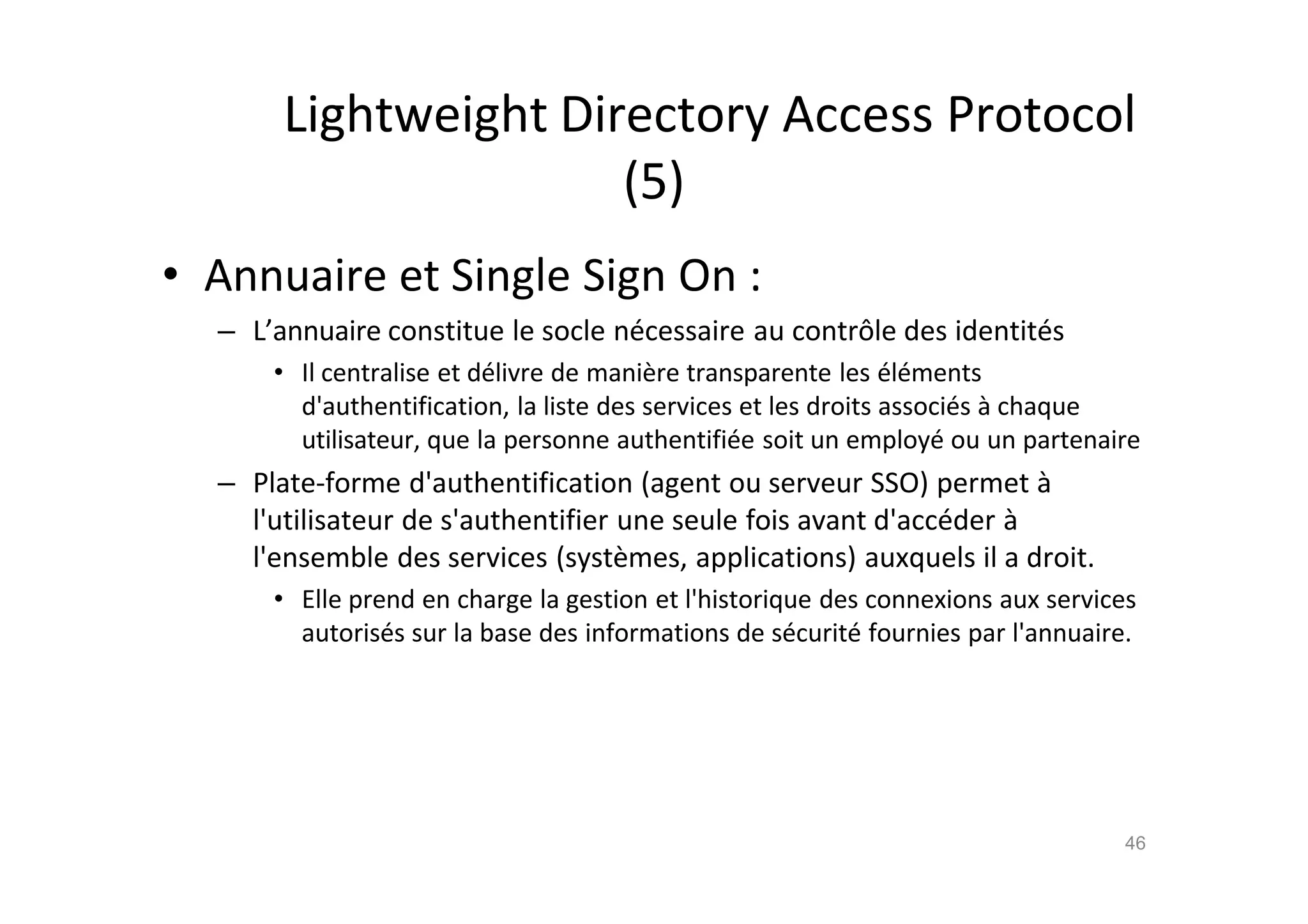Lightweight Directory Access Protocol
(5)
• Annuaire et Single Sign On :
– L’annuaire constitue le socle n€cessaire au contrŽle des identit€s
• Il centralise et d€livre de mani•re transparente les €l€ments
d'authentification, la liste des services et les droits associ€s ‚ chaque
utilisateur, que la personne authentifi€e soit un employ€ ou un partenaire
– Plate-forme d'authentification (agent ou serveur SSO) permet ‚
l'utilisateur de s'authentifier une seule fois avant d'acc€der ‚
l'ensemble des services (syst•mes, applications) auxquels il a droit.
• Elle prend en charge la gestion et l'historique des connexions aux services
autoris€s sur la base des informations de s€curit€ fournies par l'annuaire.
46
 