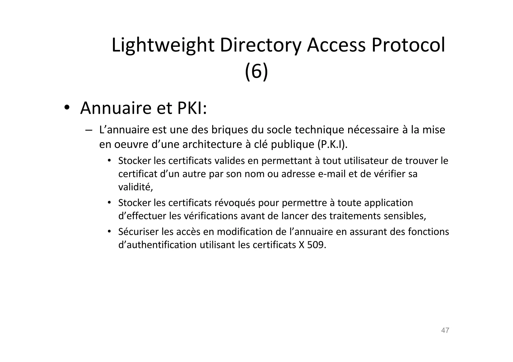 Lightweight Directory Access Protocol
(6)
• Annuaire et PKI:
– L’annuaire est une des briques du socle technique n€cessaire ‚ la mise
en oeuvre d’une architecture ‚ cl€ publique (P.K.I).
• Stocker les certificats valides en permettant ‚ tout utilisateur de trouver le
certificat d’un autre par son nom ou adresse e-mail et de v€rifier sa
validit€,
• Stocker les certificats r€voqu€s pour permettre ‚ toute application
d’effectuer les v€rifications avant de lancer des traitements sensibles,
• S€curiser les acc•s en modification de l’annuaire en assurant des fonctions
d’authentification utilisant les certificats X 509.
47
 