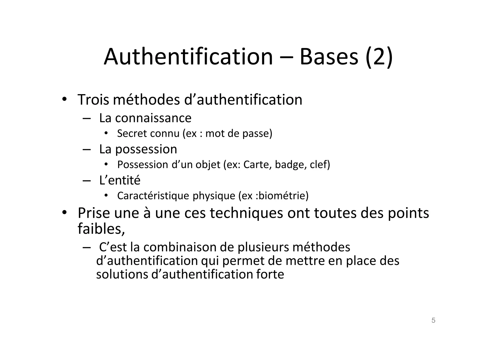 Authentification – Bases (2)
• Trois m€thodes d’authentification
– La connaissance
• Secret connu (ex : mot de passe)
– La possession
• Possession d’un objet (ex: Carte, badge, clef)
– L’entit€
• Caract€ristique physique (ex :biom€trie)
• Prise une ‚ une ces techniques ont toutes des points
faibles,
– C’est la combinaison de plusieurs m€thodes
d’authentification qui permet de mettre en place des
solutions d’authentification forte
5
 