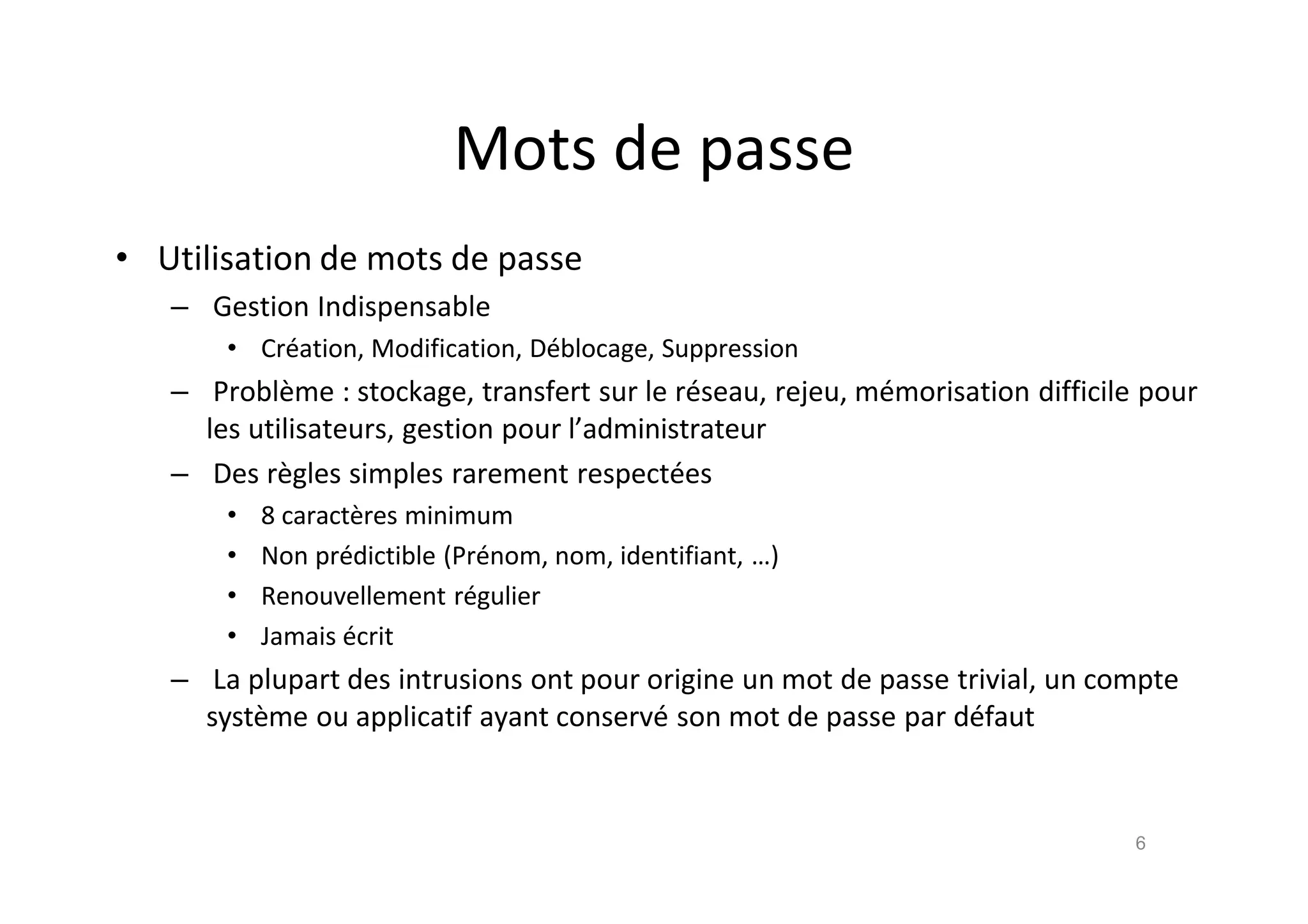 Mots de passe
• Utilisation de mots de passe
– Gestion Indispensable
• Cr€ation, Modification, D€blocage, Suppression
– Probl•me : stockage, transfert sur le r€seau, rejeu, m€morisation difficile pour
les utilisateurs, gestion pour l’administrateur
– Des r•gles simples rarement respect€es
• 8 caract•res minimum
• Non pr€dictible (Pr€nom, nom, identifiant, …)
• Renouvellement r€gulier
• Jamais €crit
– La plupart des intrusions ont pour origine un mot de passe trivial, un compte
syst•me ou applicatif ayant conserv€ son mot de passe par d€faut
6
 