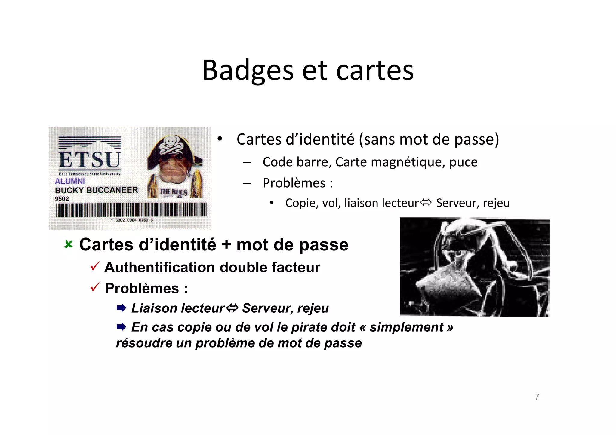 Badges et cartes
• Cartes d’identit€ (sans mot de passe)
– Code barre, Carte magn€tique, puce
– Probl•mes :
• Copie, vol, liaison lecteur Serveur, rejeu
7
 Cartes d’identit• + mot de passe
 Authentification double facteur
 Probl‚mes :
 Liaison lecteur Serveur, rejeu
 En cas copie ou de vol le pirate doit ƒ simplement „
r€soudre un probl‚me de mot de passe
 