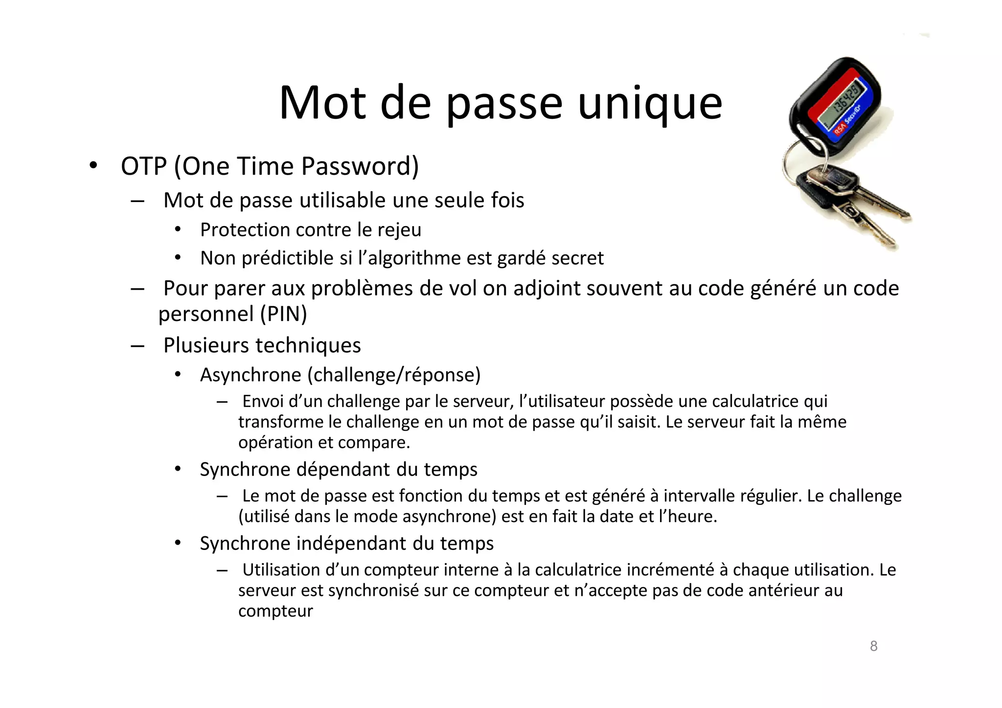 Mot de passe unique
• OTP (One Time Password)
– Mot de passe utilisable une seule fois
• Protection contre le rejeu
• Non pr€dictible si l’algorithme est gard€ secret
– Pour parer aux probl•mes de vol on adjoint souvent au code g€n€r€ un code
personnel (PIN)
– Plusieurs techniques
• Asynchrone (challenge/r€ponse)
– Envoi d’un challenge par le serveur, l’utilisateur poss•de une calculatrice qui
transforme le challenge en un mot de passe qu’il saisit. Le serveur fait la mˆme
op€ration et compare.
• Synchrone d€pendant du temps
– Le mot de passe est fonction du temps et est g€n€r€ ‚ intervalle r€gulier. Le challenge
(utilis€ dans le mode asynchrone) est en fait la date et l’heure.
• Synchrone ind€pendant du temps
– Utilisation d’un compteur interne ‚ la calculatrice incr€ment€ ‚ chaque utilisation. Le
serveur est synchronis€ sur ce compteur et n’accepte pas de code ant€rieur au
compteur
8
 