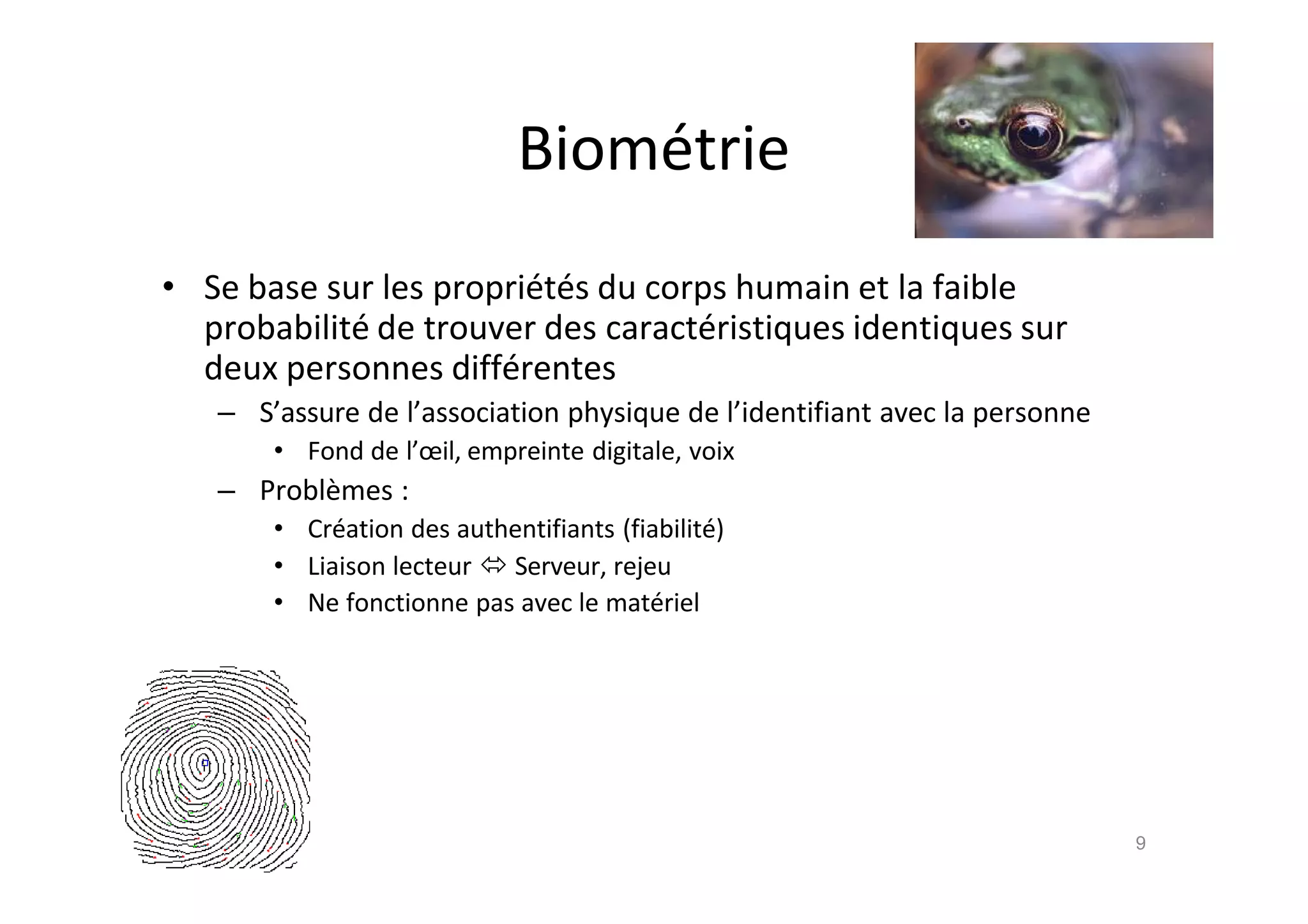 Biom€trie
• Se base sur les propri€t€s du corps humain et la faible
probabilit€ de trouver des caract€ristiques identiques sur
deux personnes diff€rentes
– S’assure de l’association physique de l’identifiant avec la personne
• Fond de l’œil, empreinte digitale, voix
– Probl•mes :
• Cr€ation des authentifiants (fiabilit€)
• Liaison lecteur  Serveur, rejeu
• Ne fonctionne pas avec le mat€riel
9
 