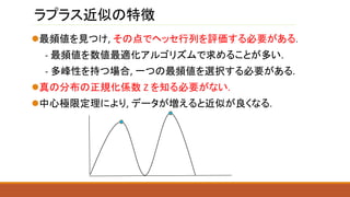 ラプラス近似の特徴
最頻値を見つけ, その点でヘッセ行列を評価する必要がある.
- 最頻値を数値最適化アルゴリズムで求めることが多い.
- 多峰性を持つ場合, 一つの最頻値を選択する必要がある.
真の分布の正規化係数 Z を知る必要がない.
中心極限定理により, データが増えると近似が良くなる.
 