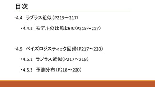 目次
・4.4 ラプラス近似（P213～217）
・4.4.1 モデルの比較とBIC（P215～217）
・4.5 ベイズロジスティック回帰（P217～220）
・4.5.1 ラプラス近似（P217～218）
・4.5.2 予測分布（P218～220）
 