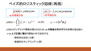 ベイズ的ロジスティック回帰（再掲）
w の事後分布
がシグモイド関数の積となるため, w の事後分布がガウス分布にならない.
⇒ w 上で正確に積分できないので近似する.
・解析的な近似（10章）
・数値的なサンプリング（11章）
t の予測分布
 