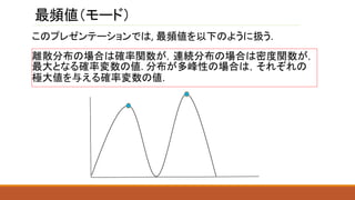 最頻値（モード）
離散分布の場合は確率関数が，連続分布の場合は密度関数が，
最大となる確率変数の値. 分布が多峰性の場合は，それぞれの
極大値を与える確率変数の値.
このプレゼンテーションでは, 最頻値を以下のように扱う.
 