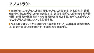 アブストラクト
事後分布に, ラプラス近似を行う. ラプラス近似では, ある分布を, 最頻
値を中心としたガウス分布で近似する. 近似するガウス分布の平均を最
頻値, 分散共分散行列をヘッセ行列の逆行列とする. モデルエビデンス
でのラプラス近似についても説明する.
ベイズロジスティック回帰にラプラス近似を行い, w の事後分布を求め
る. 求めた事後分布を用いて, 予測分布を計算する.
 