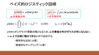 ベイズ的ロジスティック回帰
w の事後分布
がシグモイド関数の積となるため, w の事後分布がガウス分布にならない.
⇒ w 上で正確に積分できないので近似する.
・解析的な近似（10章）
・数値的なサンプリング（11章）
t の予測分布
 