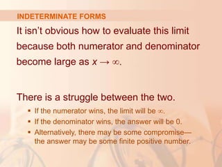 INDETERMINATE FORMS
It isn’t obvious how to evaluate this limit
because both numerator and denominator
become large as x → ∞.
There is a struggle between the two.
 If the numerator wins, the limit will be ∞.
 If the denominator wins, the answer will be 0.
 Alternatively, there may be some compromise—
the answer may be some finite positive number.
 