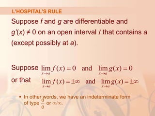 L’HOSPITAL’S RULE
Suppose f and g are differentiable and
g’(x) ≠ 0 on an open interval I that contains a
(except possibly at a).
Suppose
or that
 In other words, we have an indeterminate form
of type or ∞/∞.
lim ( ) 0 and lim ( ) 0
x a x a
f x g x
 
 
0
0
lim ( ) and lim ( )
x a x a
f x g x
 
   
 