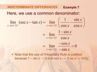 INDETERMINATE DIFFERENCES
Here, we use a common denominator:
 Note that the use of l’Hospital’s Rule is justified
because 1 – sin x → 0 and cos x → 0 as x → (π/2)
-
.
( /2) ( /2)
( /2)
( /2)
1 sin
lim (sec tan ) lim
cos cos
1 sin
lim
cos
cos
lim 0
sin
x x
x
x
x
x x
x x
x
x
x
x
 


 


 


 
  
 
 



 

Example 7
 