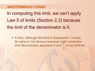 In computing this limit, we can’t apply
Law 5 of limits (Section 2.3) because
the limit of the denominator is 0.
 In fact, although the limit in Expression 1 exists,
its value is not obvious because both numerator
and denominator approach 0 and is not defined.
0
0
INDETERMINATE FORMS
 