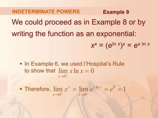 INDETERMINATE POWERS
We could proceed as in Example 8 or by
writing the function as an exponential:
xx = (eln x)x = ex ln x
 In Example 6, we used l’Hospital’s Rule
to show that
 Therefore,
0
lim ln 0
x
x x



ln 0
0 0
lim lim 1
x x x
x x
x e e
 
 
  
Example 9
 