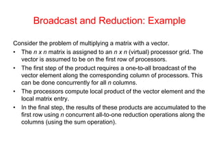 Broadcast and Reduction: Example
Consider the problem of multiplying a matrix with a vector.
• The n x n matrix is assigned to an n x n (virtual) processor grid. The
vector is assumed to be on the first row of processors.
• The first step of the product requires a one-to-all broadcast of the
vector element along the corresponding column of processors. This
can be done concurrently for all n columns.
• The processors compute local product of the vector element and the
local matrix entry.
• In the final step, the results of these products are accumulated to the
first row using n concurrent all-to-one reduction operations along the
columns (using the sum operation).
 