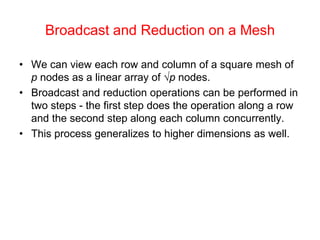 Broadcast and Reduction on a Mesh
• We can view each row and column of a square mesh of
p nodes as a linear array of √p nodes.
• Broadcast and reduction operations can be performed in
two steps - the first step does the operation along a row
and the second step along each column concurrently.
• This process generalizes to higher dimensions as well.
 