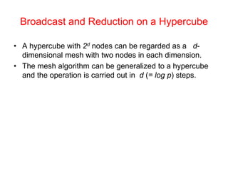 Broadcast and Reduction on a Hypercube
• A hypercube with 2d nodes can be regarded as a d-
dimensional mesh with two nodes in each dimension.
• The mesh algorithm can be generalized to a hypercube
and the operation is carried out in d (= log p) steps.
 