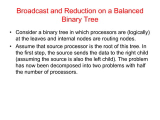 Broadcast and Reduction on a Balanced
Binary Tree
• Consider a binary tree in which processors are (logically)
at the leaves and internal nodes are routing nodes.
• Assume that source processor is the root of this tree. In
the first step, the source sends the data to the right child
(assuming the source is also the left child). The problem
has now been decomposed into two problems with half
the number of processors.
 