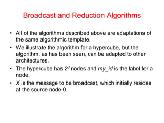 Broadcast and Reduction Algorithms
• All of the algorithms described above are adaptations of
the same algorithmic template.
• We illustrate the algorithm for a hypercube, but the
algorithm, as has been seen, can be adapted to other
architectures.
• The hypercube has 2d nodes and my_id is the label for a
node.
• X is the message to be broadcast, which initially resides
at the source node 0.
 