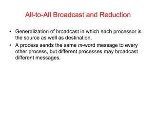 All-to-All Broadcast and Reduction
• Generalization of broadcast in which each processor is
the source as well as destination.
• A process sends the same m-word message to every
other process, but different processes may broadcast
different messages.
 