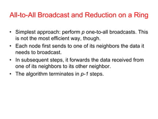 All-to-All Broadcast and Reduction on a Ring
• Simplest approach: perform p one-to-all broadcasts. This
is not the most efficient way, though.
• Each node first sends to one of its neighbors the data it
needs to broadcast.
• In subsequent steps, it forwards the data received from
one of its neighbors to its other neighbor.
• The algorithm terminates in p-1 steps.
 