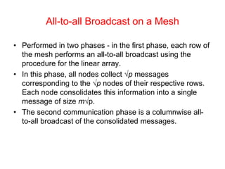 All-to-all Broadcast on a Mesh
• Performed in two phases - in the first phase, each row of
the mesh performs an all-to-all broadcast using the
procedure for the linear array.
• In this phase, all nodes collect √p messages
corresponding to the √p nodes of their respective rows.
Each node consolidates this information into a single
message of size m√p.
• The second communication phase is a columnwise all-
to-all broadcast of the consolidated messages.
 