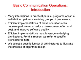 Basic Communication Operations:
Introduction
• Many interactions in practical parallel programs occur in
well-defined patterns involving groups of processors.
• Efficient implementations of these operations can
improve performance, reduce development effort and
cost, and improve software quality.
• Efficient implementations must leverage underlying
architecture. For this reason, we refer to specific
architectures here.
• We select a descriptive set of architectures to illustrate
the process of algorithm design.
 