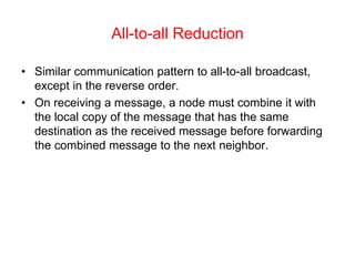All-to-all Reduction
• Similar communication pattern to all-to-all broadcast,
except in the reverse order.
• On receiving a message, a node must combine it with
the local copy of the message that has the same
destination as the received message before forwarding
the combined message to the next neighbor.
 