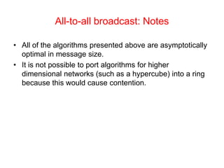 All-to-all broadcast: Notes
• All of the algorithms presented above are asymptotically
optimal in message size.
• It is not possible to port algorithms for higher
dimensional networks (such as a hypercube) into a ring
because this would cause contention.
 