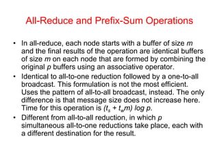All-Reduce and Prefix-Sum Operations
• In all-reduce, each node starts with a buffer of size m
and the final results of the operation are identical buffers
of size m on each node that are formed by combining the
original p buffers using an associative operator.
• Identical to all-to-one reduction followed by a one-to-all
broadcast. This formulation is not the most efficient.
Uses the pattern of all-to-all broadcast, instead. The only
difference is that message size does not increase here.
Time for this operation is (ts + twm) log p.
• Different from all-to-all reduction, in which p
simultaneous all-to-one reductions take place, each with
a different destination for the result.
 