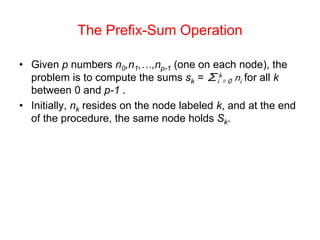 The Prefix-Sum Operation
• Given p numbers n0,n1,…,np-1 (one on each node), the
problem is to compute the sums sk = ∑i
k
= 0 ni for all k
between 0 and p-1 .
• Initially, nk resides on the node labeled k, and at the end
of the procedure, the same node holds Sk.
 