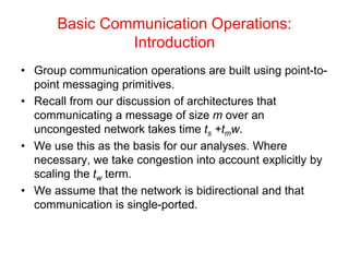 Basic Communication Operations:
Introduction
• Group communication operations are built using point-to-
point messaging primitives.
• Recall from our discussion of architectures that
communicating a message of size m over an
uncongested network takes time ts +tmw.
• We use this as the basis for our analyses. Where
necessary, we take congestion into account explicitly by
scaling the tw term.
• We assume that the network is bidirectional and that
communication is single-ported.
 