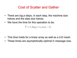 Cost of Scatter and Gather
• There are log p steps, in each step, the machine size
halves and the data size halves.
• We have the time for this operation to be:
• This time holds for a linear array as well as a 2-D mesh.
• These times are asymptotically optimal in message size.
 