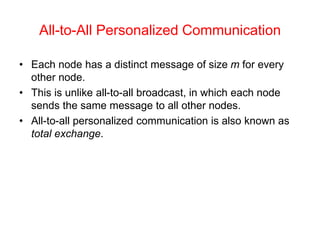 All-to-All Personalized Communication
• Each node has a distinct message of size m for every
other node.
• This is unlike all-to-all broadcast, in which each node
sends the same message to all other nodes.
• All-to-all personalized communication is also known as
total exchange.
 