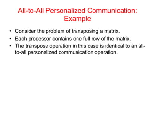 All-to-All Personalized Communication:
Example
• Consider the problem of transposing a matrix.
• Each processor contains one full row of the matrix.
• The transpose operation in this case is identical to an all-
to-all personalized communication operation.
 
