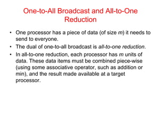 One-to-All Broadcast and All-to-One
Reduction
• One processor has a piece of data (of size m) it needs to
send to everyone.
• The dual of one-to-all broadcast is all-to-one reduction.
• In all-to-one reduction, each processor has m units of
data. These data items must be combined piece-wise
(using some associative operator, such as addition or
min), and the result made available at a target
processor.
 