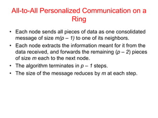 All-to-All Personalized Communication on a
Ring
• Each node sends all pieces of data as one consolidated
message of size m(p – 1) to one of its neighbors.
• Each node extracts the information meant for it from the
data received, and forwards the remaining (p – 2) pieces
of size m each to the next node.
• The algorithm terminates in p – 1 steps.
• The size of the message reduces by m at each step.
 