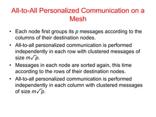 All-to-All Personalized Communication on a
Mesh
• Each node first groups its p messages according to the
columns of their destination nodes.
• All-to-all personalized communication is performed
independently in each row with clustered messages of
size m√p.
• Messages in each node are sorted again, this time
according to the rows of their destination nodes.
• All-to-all personalized communication is performed
independently in each column with clustered messages
of size m√p.
 