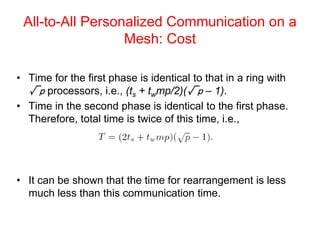All-to-All Personalized Communication on a
Mesh: Cost
• Time for the first phase is identical to that in a ring with
√p processors, i.e., (ts + twmp/2)(√p – 1).
• Time in the second phase is identical to the first phase.
Therefore, total time is twice of this time, i.e.,
• It can be shown that the time for rearrangement is less
much less than this communication time.
 