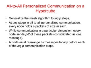 All-to-All Personalized Communication on a
Hypercube
• Generalize the mesh algorithm to log p steps.
• At any stage in all-to-all personalized communication,
every node holds p packets of size m each.
• While communicating in a particular dimension, every
node sends p/2 of these packets (consolidated as one
message).
• A node must rearrange its messages locally before each
of the log p communication steps.
 