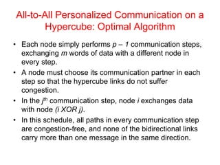 All-to-All Personalized Communication on a
Hypercube: Optimal Algorithm
• Each node simply performs p – 1 communication steps,
exchanging m words of data with a different node in
every step.
• A node must choose its communication partner in each
step so that the hypercube links do not suffer
congestion.
• In the jth communication step, node i exchanges data
with node (i XOR j).
• In this schedule, all paths in every communication step
are congestion-free, and none of the bidirectional links
carry more than one message in the same direction.
 
