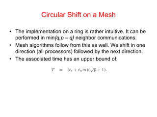 Circular Shift on a Mesh
• The implementation on a ring is rather intuitive. It can be
performed in min{q,p – q} neighbor communications.
• Mesh algorithms follow from this as well. We shift in one
direction (all processors) followed by the next direction.
• The associated time has an upper bound of:
 