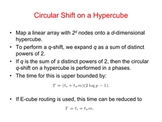 Circular Shift on a Hypercube
• Map a linear array with 2d nodes onto a d-dimensional
hypercube.
• To perform a q-shift, we expand q as a sum of distinct
powers of 2.
• If q is the sum of s distinct powers of 2, then the circular
q-shift on a hypercube is performed in s phases.
• The time for this is upper bounded by:
• If E-cube routing is used, this time can be reduced to
 