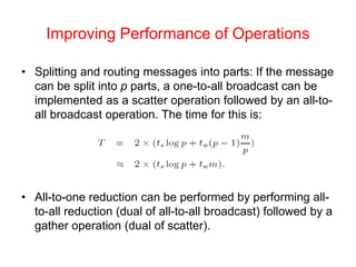Improving Performance of Operations
• Splitting and routing messages into parts: If the message
can be split into p parts, a one-to-all broadcast can be
implemented as a scatter operation followed by an all-to-
all broadcast operation. The time for this is:
• All-to-one reduction can be performed by performing all-
to-all reduction (dual of all-to-all broadcast) followed by a
gather operation (dual of scatter).
 