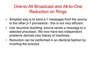One-to-All Broadcast and All-to-One
Reduction on Rings
• Simplest way is to send p-1 messages from the source
to the other p-1 processors - this is not very efficient.
• Use recursive doubling: source sends a message to a
selected processor. We now have two independent
problems derived over halves of machines.
• Reduction can be performed in an identical fashion by
inverting the process.
 