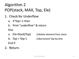 Algorithm 2 
POP(stack, MAX, Top, Ele) 
1. Check for Underflow 
a. If Top=-1 then 
b. Print “underflow” & return 
Else 
a. Ele=Stack[Top] //delete element from stack 
b. Top = Top-1 //decrement Top by One 
End if 
2. Return. 
By Prof. Raj Sarode 10 
 