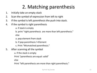 2. Matching parenthesis 
1. Initially take an empty stack 
2. Scan the symbol of expression from left to right 
3. If the symbol is left parenthesis the push into stack. 
4. If the symbol is right parenthesis 
a. if stack is empty 
b. print “right parenthesis are more than left parenthesis.” 
else 
a. pop element from stack 
b. if pop parenthesis !=Element 
c. Print “Mismatched parenthesis.” 
5. After scanning all the symbol 
a. If the stack is empty 
Print “parenthesis are equal: valid” 
else 
Print “left parenthesis are more than right parenthesis.” 
By Prof. Raj Sarode 13 
 